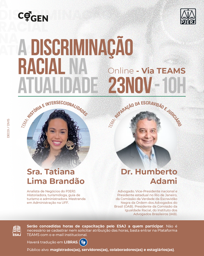 Logotipo COGEN - Logotipo PJERJ - A Discriminação Racial na Atualidade - Online - Via TEAMS - 23 de novembro, 10 horas - TEMA: História e Interseccionalidades - Palestrante - Sra. Tatiana Lima Brandão - Analista de Negócios do PJERJ. Historiadora, turismóloga, guia de turismo e administradora. Mestranda em Administração na UFF. TEMA: Reparação da Escravidão e Judiciário - Palestrante - Dr. Humberto Adami Advogado. Vice-Presidente nacional e Presidente estadual no Rio de Janeiro, da Comissão da Verdade da Escravidão Negra da Ordem dos Advogados do Brasil (OAB). Presidente da Comissão da Igualdade Racial, do Instituto dos Advogados Brasileiros (IAB).  Logotipo ESAJ - Serão concedidas horas de capacitação pelo ESAJ a quem participar. Não é necessário se cadastrar nem solicitar atribuição das horas, basta entrar na Plataforma TEAMS com o e-mail institucional. Haverá tradução em LIBRAS. Público alvo: magistrados(as), servidores(as), colaboradores(as) e estagiários(as). 