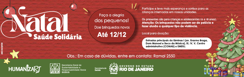 Natal Saúde Solidária - Faça a alegria dos pequenos! Doe brinquedos novos - Até 12/12. Participe e leve mais esperança e sorrisos para as crianças internadas em nossas unidades. Os Presentes são para crianças e adolescentes (0 a 18 anos). Atenção: Os brinquedos não podem ser de pelúcia ou fazer alusão a qualquer tipo de violência. Local para doação: Entradas principais das lâminas I (av. Erasmo Braga, Dom Manoel e Beco da Música), III, IV, V, Centro administrativo (CONAB) e EMERJ.  Obs.: Em caso de dúvidas, entre em contato: Ramal 2550       