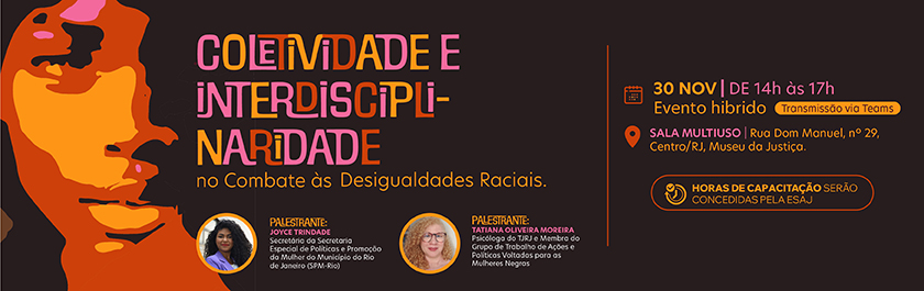 Coletividade e interdisciplinaridade no Combate às Desigualdades Raciais  Dia 30 de novembro, de 14 horas às 17 horas - EVENTO HÍBRIDO Sala multiuso • Rua Dom Manuel, nº 29, Centro-RJ. Museu da Justiça  Abertura:  Juíza Leidejane Chieza Gomes da Silva Presidente do Grupo de Trabalho de Ações e Políticas Voltadas para as Mulheres Negras  Mediador: Juiz Vitor Porto dos Santos Membro do Grupo de Trabalho de Ações e Políticas Voltadas para as Mulheres Negras  palestrante: Joyce Trindade Secretária da Secretaria Especial de Políticas e Promoção da Mulher do Município do Rio de Janeiro (SPM-Rio)  palestrante: Tatiana Oliveira Moreira Psicóloga do TJRJ e Membra do Grupo de Trabalho de Ações e Políticas Voltadas para as Mulheres Negras  Horas de capacitação serão concedidas pela ESAJ  • Acesso pela plataforma TEAMS, não é necessário se cadastrar nem solicitar atribuição das horas, basta acessar o TEAMS com o e-mail institucional ou assinar a lista de presença, em caso de participação presencial.  • Público alvo: magistrados(as), servidores(as), colaboradores(as) e estagiários(as).   • Haverá tradução em LIBRAS.
