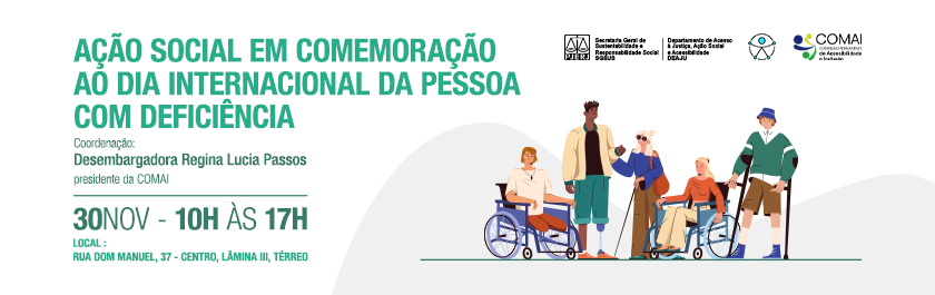 Ação Social em Comemoração ao Dia Internacional da Pessoa Com Deficiência -  Coordenação: Desembargadora Regina Lucia Passos presidente da COMAI - 30 de novembro - 10h às 17h - Local : Rua Dom Manuel, 37 - centro, Lâmina III, Térreo - Imagem da esquerda para a direita: um homem numa cadeira de rodas, um homem negro com uma prótese de perna, uma mulher cega com óculos escuros e bengala guia, uma mulher na cadeira de rodas e um homem apoiado em muletas -  Logotipo  PJERJ - SGSUS (Secretaria Geral de Sustentabilidade e Responsabilidade Social) - DEAJU (departamento de Acesso à Justiça, Ação Social e Acessibilidade) - Logotipo Universal da Acessibilidade - Logotipo COMAI (Comissão Permanente de Acessibilidade e Inclusão)