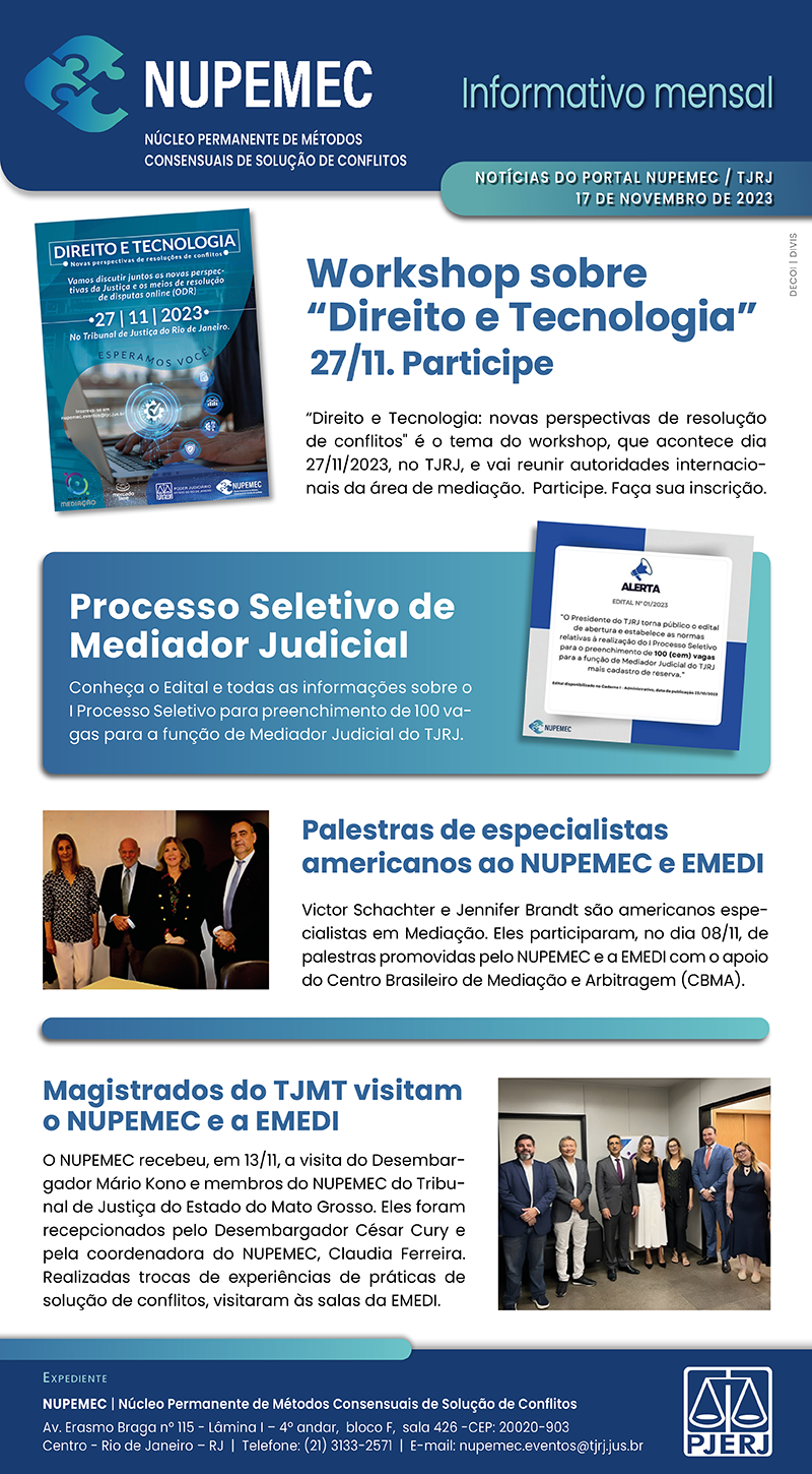 NUPEMEC NÚCLEO PERMANENTE DE MÉTODOS CONSENSUAIS DE SOLUÇÃO DE CONFLITOS Informativo mensal NOTÍCIAS DO PORTAL NUPEMEC/TJRJ 17 DE NOVEMBRO DE 2023 Workshop sobre "Direito e Tecnologia" 27/11. Participe "Direito e Tecnologia: novas perspectivas de resolução de conflitos é o tema do workshop, que acontece dia 27/11/2023, no TJRJ, e vai reunir autoridades internacionais da área de mediação. Participe. Faça sua inscrição. Processo Seletivo de Mediador Judicial Conheça o Edital e todas as informações sobre o I Processo Seletivo para preenchimento de 100 vagas para a função de Mediador Judicial do TJRJ. Palestras de especialistas americanos ao NUPEMEC e EMEDI Victor Schachter e Jennifer Brandt são americanos especialistas em Mediação. Eles participaram, no dia 08/11, de palestras promovidas pelo NUPEMEC e a EMEDI com o apoio do Centro Brasileiro de Mediação e Arbitragem (CBМА). Magistrados do TJMT visitam O NUPEMEC e a EMEDI O NUPEMEC recebeu, em 13/11, a visita do Desembargador Mário Kono e membros do NUPEMEC do Tribunal de Justiça do Estado do Mato Grosso. Eles foram recepcionados pelo Desembargador César Cury e pela coordenadora do NUPEMEC, Claudia Ferreira. Realizadas trocas de experiências de práticas de solução de conflitos, visitaram às salas da EMEDI. EXPEDIENTE NUPEMEC | Núcleo Permanente de Métodos Consensuais de Solução de Conflitos Av. Erasmo Braga nº 115 - Lámina 14º andar, bloco F, sala 426-CEP: 20020-903 Centro - Rio de Janeiro - RJ | Telefone: (21) 3133-2571 | E-mail: nupemec.eventos@tjrj.jus.br