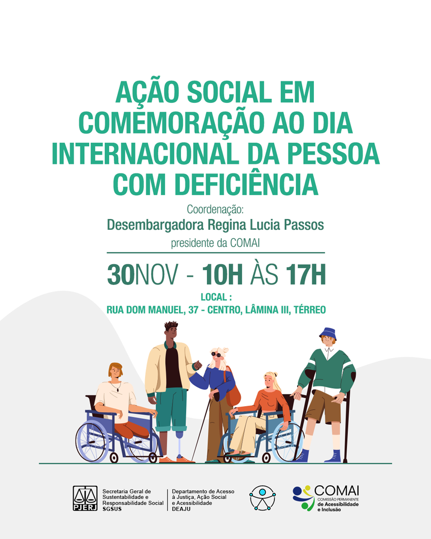 Ação Social em Comemoração ao Dia Internacional da Pessoa Com DeficiênciaCoordenação: Desembargadora Regina Lucia Passos presidente da COMAI30 de novembro - 10h às 17hLocal : Rua Dom Manuel, 37 - centro, Lâmina III, TérreoImagem da esquerda para a direita: um homem numa cadeira de rodas, um homem negro com uma prótese de perna, uma mulher cega com óculos escuros e bengala guia, uma mulher na cadeira de rodas e um homem apoiado em muletasLogotipoPJERJSGSUS (Secretaria Geral de Sustentabilidade e Responsabilidade Social)DEAJU (departamento de Acesso à Justiça, Ação Social e Acessibilidade)Logotipo Universal da AcessibilidadeLogotipo COMAI (Comissão Permanente de Acessibilidade e Inclusão)