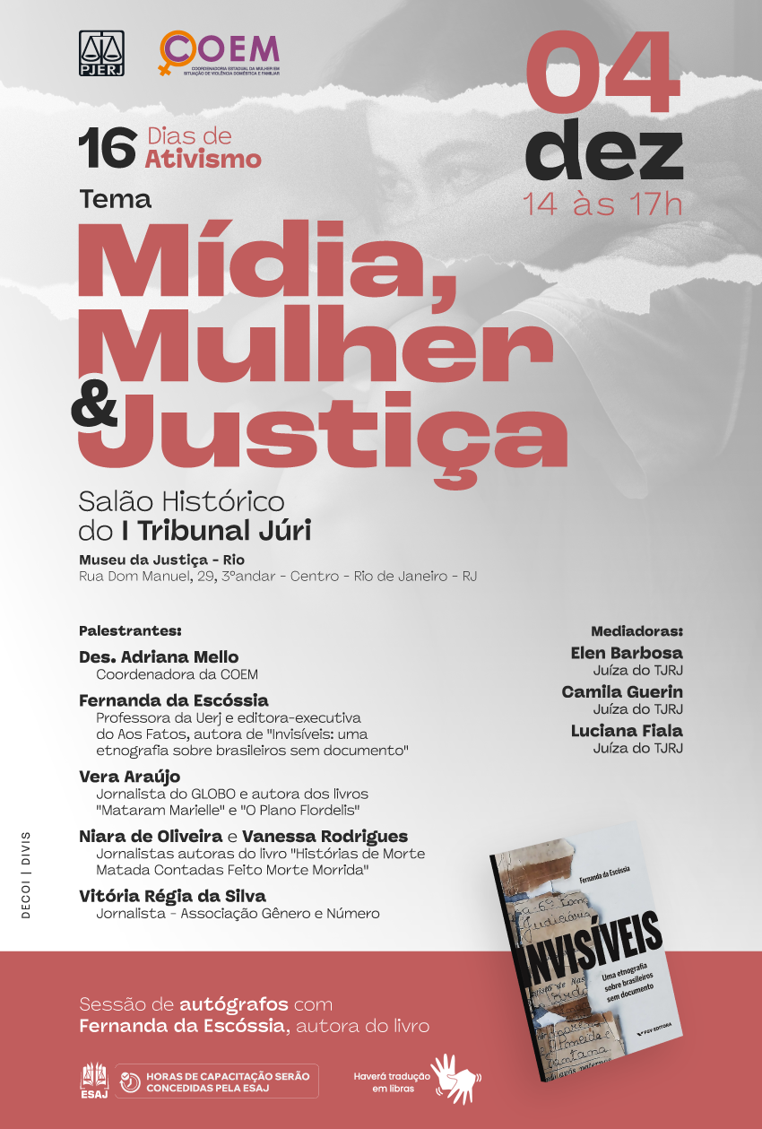 Logotipo PJERJ  Logotipo COEM 16 Dias de Ativismo Mídia, Mulher e Justiça 4 de dezembro, das 14 horas às 17 horas Salão Histórico do I Tribunal Júri Museu da Justiça - Rio Rua Dom Manuel, 29, térreo Centro - Rio de Janeiro – RJ Palestrantes: Des. Adriana Mello Coordenadora da COEM Fernanda da Escóssia Professora da Uerj e editora-executiva do Aos Fatos, autora de &quot;Invisíveis: uma etnografia sobre brasileiros sem documento&quot; Vera Araújo Jornalista do GLOBO e autora dos livros &quot;Mataram Marielle&quot; e &quot;O Plano Flordelis&quot; Niara de Oliveira e Vanessa Rodrigues Jornalistas autoras do livro &quot;Histórias de Morte Matada Contadas Feito Morte Morrida&quot; Vitória Régia da Silva Jornalista - Associação Gênero e Número Mediadoras: Elen Barbosa Juíza do TJRJ Camila Guerin Juíza do TJRJ Luciana Fiala Juíza do TJRJ  Sessão de autógrafos com Fernanda da Escóssia, autora do livro: Invisíveis, Uma etnografia sobre brasileiros sem documento Logotipo ESAJ Horas de capacitação serão concedidas pela ESAJ