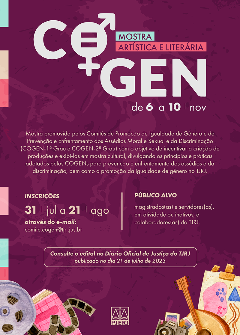 Cartaz COGEN fundo roxo, letras brancas e amarelas da mostra artística e literária. Data: de 6 a 10 de novembro de 2023. Mostra promovida pelos Comitês dos Assédios Moral e Sexual e da Discriminação (COGEN – 1º Grau e COGEN 2º Grau) com o objetivo de incentivar a criação de produções e exibi-las em mostra cultural, divulgando os princípios e práticas adotadas pelos COGENs para prevenção e enfrentamento dos assédios e da discriminação, bem como a promoção da igualdade de gênero do TJRJ. Inscrições: 31 de julho a 21 de agosto, através do e-mail: comite.cogen@tjrj.jus.br. Público alvo: magistrados(as) e servidores(as), em atividade ou inativos e colaboradores(as) do TJRJ. Consulte o edital no Diário Oficial de Justiça do TJRJ publicado no dia 21 de julho de 2023.