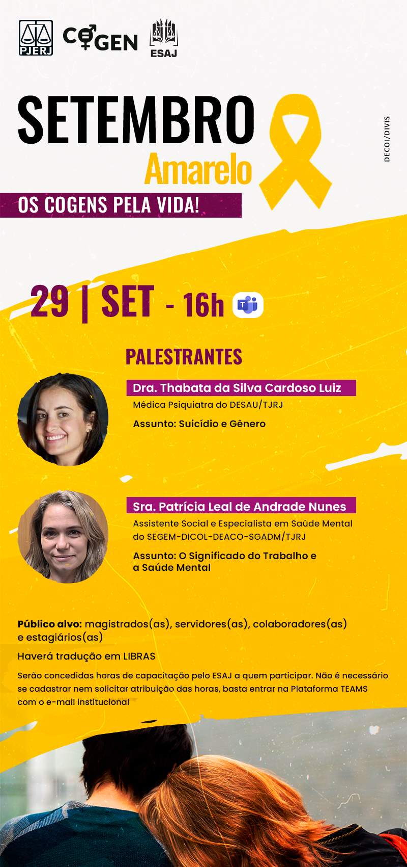 Cartaz com fundo amarelo e branco. No topo lado direito, há os logos do PJERJ, COGEN e ESAJ. No rodapé do cartaz, há a imagem de duas mulheres onde uma está encostada no ombro da outra. Elas estão de costas. Palestra: Setembro Amarelo: os COGENs pela vida! Dia 29/09/2023, às 10h, pelo Teams. Palestrantes: Dra. Thabata da Silva Cardoso Luiz, Médica Psiquiatra do DESAU/TJRJ. Assunto: Suicídio e Gênero. Sra. Patrícia Leal de Andrade Nunes, Assistente Social e Especialista em Saúde Mental do SEGEM-DICOL-DEACO-SGADM/TJRJ. Assunto: O Significado do Trabalho e a Saúde Mental.  Público alvo: magistrados(as), servidores(as), colaboradores(as) e estagiários(as). Haverá tradução em LIBRAS. Serão concedidas horas de capacitação pelo ESAJ a quem participar. Não é necessário se cadastrar nem solicitar atribuição das horas, basta entrar na Plataforma TEAMS com o e-mail institucional.