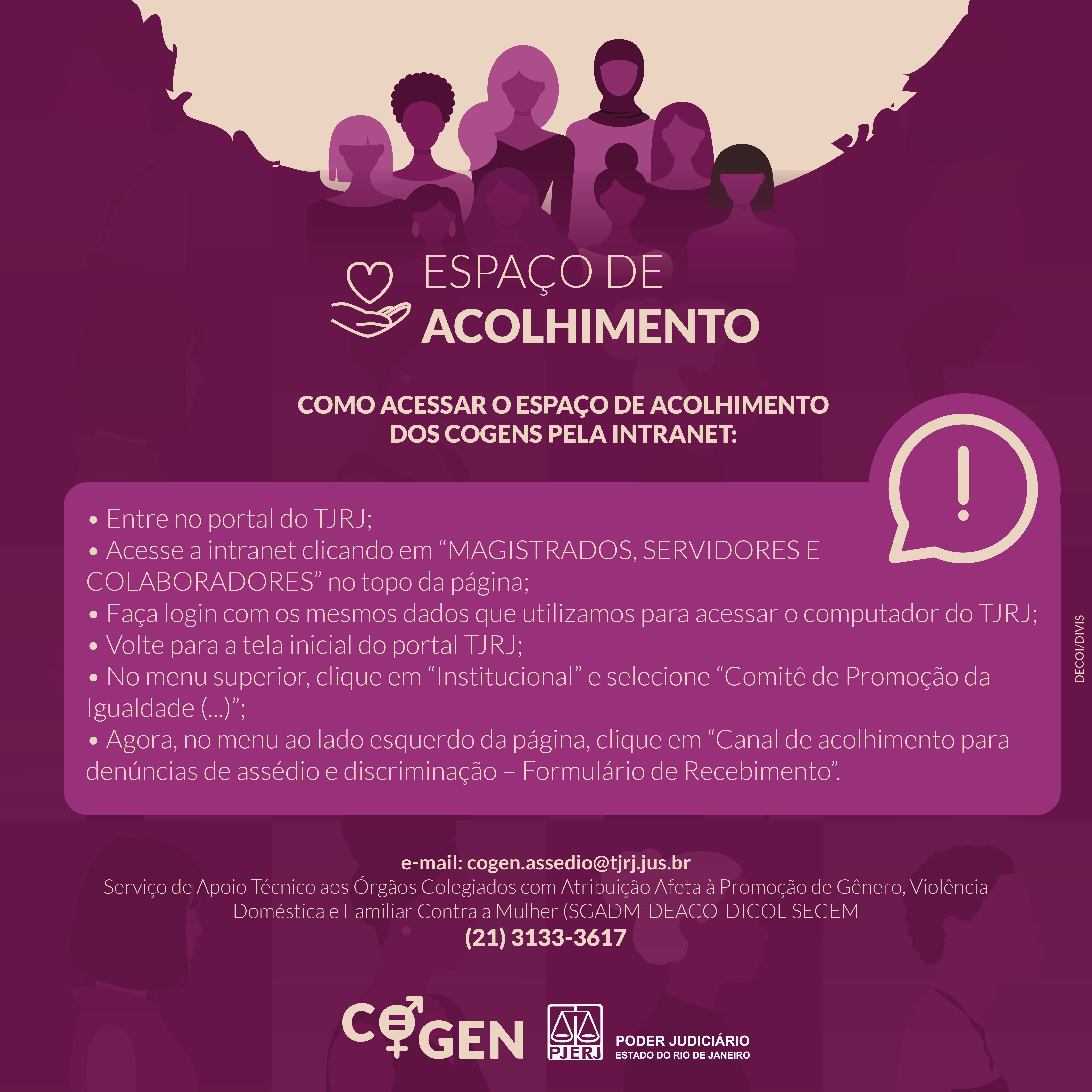 Espaço de acolhimento. Como acessar o espaço de acolhimento dos COGENS pela intranet: Entre no portal do TJRJ; Acesse a intranet clicando em "Magistrados, Servidores e Colaboradores" no topo da página; Faça login com os mesmos dados que utilizamos para acessar o computador do TJRJ; Volte para a tela inicial do portal do TJRJ; No menu superior, clique em "Institucional" e selecione "Comitê de Promoção da Igualdade..."; Agora, no menu do lado esquerdo da página, clique em "Canal de acolhimento para denúncias de assédio e discriminação - Formulário de Recebimento." E-mail: cogen.assedio@tjrj.jus.br. Serviço de Apoio Técnico aos Órgãos Colegiados com Atribuição Afeta à Promoção de Gênero, Violência Doméstica e Familiar Contra a Mulher (SGADM-DEACO-DICOL-SEGEM)