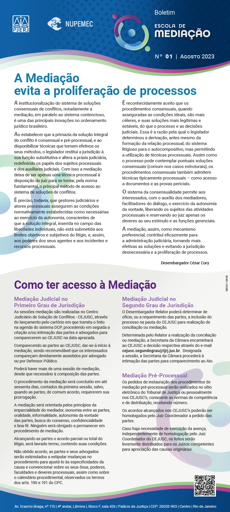 Marca do Poder Judiciário do Estado do Rio de Janeiro Marca do Núcleo Permanente de Métodos Consensuais de Solução de Conflitos Cabeçalho do Boletim da Escola de Mediação, Número 01, Agosto de 2023  A Mediação evita a proliferação de processos A institucionalização do sistema de soluções consensuais de conflitos, notadamente a mediação, em paralelo ao sistema contencioso, é uma das principais inovações no ordenamento jurídico brasileiro. Ao estabelecer que a primazia da solução integral do conflito é consensual e pré-processual, e ao disponibilizar técnicas que tornem efetivos os seus métodos, o legislador restitui a jurisdição à sua função substitutiva e altera a práxis judiciária, redefinindo os papéis dos sujeitos processuais e dos auxiliares judiciais. Com isso a mediação deixa de ser apenas uma técnica processual à disposição do juiz para se tornar, pela norma fundamental, o principal método de acesso ao sistema de soluções de conflitos. É preciso, todavia, que gestores judiciários e atores processuais assegurem as condições normativamente estabelecidas como necessárias ao exercício da autonomia, conscientes de que a solução integral, inserida no campo das liberdades individuais, não está submetida aos limites objetivos e subjetivos do litígio, e, assim, aos poderes dos seus agentes e aos incidentes e recursos processuais. É reconhecidamente aceito que os procedimentos consensuais, quando asseguradas as condições ideais, são mais céleres, e suas soluções mais legítimas e estáveis, do que o processo e as decisões judiciais. Essa é a razão pela qual o legislador determinou a derivação, antes mesmo da formação da relação processual, do sistema litigioso para o autocompositivo, mas permitindo a utilização de técnicas processuais. Assim como o processo pode contemplar pontuais soluções consensuais (comum nos casos estruturais), os procedimentos consensuais também admitem técnicas tipicamente processuais – como acesso a documentos e as provas periciais. O sistema da consensualidade permite aos interessados, com o auxílio dos mediadores, facilitadores do diálogo, o exercício da autonomia da vontade, liberando os sujeitos das atividades processuais e reservando ao juiz apenas os deveres ao seu estímulo e as funções gerenciais.  A mediação, assim, como mecanismo preferencial, contribui eficazmente para a administração judiciária, tornando mais efetivas as soluções e evitando a jurisdição desnecessária e a proliferação de processos. Desembargador César Cury   COMO TER ACESSO À MEDIAÇÃO  MEDIAÇÃO JUDICIAL NO PRIMEIRO GRAU DE JURISDIÇÃO As sessões mediação são realizadas no Centro Judiciário de Solução de Conflitos - CEJUSC, através do lançamento pelo cartório em que tramita o feito na agenda do sistema DCP, procedendo em seguida a citação e/ou intimação das partes e advogados para comparecerem ao CEJUSC na data aprazada.  Comparecendo as partes ao CEJUSC, dar-se-á início à mediação, sendo recomendável que os interessados compareçam devidamente assistidos por advogado ou por Defensor Público. Poderá haver mais de uma sessão de mediação, desde que necessário à composição das partes. O procedimento da mediação será concluído em até sessenta dias, contados da primeira sessão, salvo, quando as partes, de comum acordo, requererem sua prorrogação. A mediação será orientada pelos princípios da imparcialidade do mediador, isonomia entre as partes, oralidade, informalidade, autonomia da vontade das partes, busca do consenso, confidencialidade e boa-fé. Ninguém será obrigado a permanecer em procedimento de mediação. Alcançando as partes o acordo parcial ou total do litígio, será lavrado termo, contendo suas condições. Não obtido acordo, as partes e seus advogados serão estimulados a estipular mudanças no procedimento para ajustá-lo às especificidades da causa e convencionar sobre os seus ônus, poderes, faculdades e deveres processuais, assim como sobre o calendário procedimental, observados os termos dos arts. 190 e 191 do CPC.   MEDIAÇÃO JUDICIAL NO SEGUNDO GRAU DE JURISDIÇÃO O Desembargador Relator poderá determinar de ofício, ou a requerimento das partes, a inclusão do processo na pauta do CEJUSC para realização de conciliação ou mediação. Determinada pelo Relator a realização da conciliação ou mediação, a Secretaria da Câmara encaminhará ao CEJUSC a decisão respectiva através do e-mail cejusc.segundograu@tjrj.jus.br.  Designada a sessão, a Secretaria da Câmara procederá à intimação das partes para comparecimento ao Ato.   MEDIAÇÃO PRÉ-PROCESSUAL Os pedidos de instauração dos procedimentos de mediação pré-processual serão realizados no sítio eletrônico do Tribunal de Justiça ou pessoalmente nos CEJUSC’s, consoante as normas de competência e de distribuição, recebendo número. Os acordos alcançados nos CEJUSC’s poderão ser homologados pelo Juiz Coordenador a pedido das partes. Caso haja necessidade de execução da avença, independentemente de homologação pelo Juiz Coordenador do CEJUSC, os feitos serão livremente distribuídos para os Juízos competentes para apreciação das causas originárias.