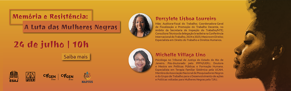 Memória e Resistência: A Luta das Mulheres Negras  24 de julho  10h  Haverá tradução em libras.  Dercylete Lisboa Loureiro  Mãe; Auditora-Fiscal do Trabalho; Coordenadora-Geral de Fiscalização e Promoção do Trabalho Decente, no âmbito da Secretaria de Inspeção do Trabalho/M T E; Consultora Técnica da delegação brasileira na Conferência Internacional do Trabalho, 2024 e 2025; Mestre em Direito; Especialista em Direito do Trabalho e Direitos Humanos.  Michelle Villaça Lino  Psicóloga no Tribunal de Justiça do Estado do Rio de Janeiro. Pós-doutorado pelo PPFH/UERJ. Doutora e Mestra em Políticas Públicas e Formação Humana. Especialista em Terapia Familiar Sistêmica pela UCAM. Membra da Associação Nacional de Pesquisadores Negros e do Grupo de Trabalho para o Desenvolvimento de ações e Políticas voltadas para Mulheres Negras pelo TJRJ.  Palestra híbrida: transmissão via Teams.  Clique para assistir.  EMERJ  Auditório Des. Joaquim Antônio de Vizeu Penalva Santos.  Rua Dom Manuel, 25, 2º andar, Centro, Rio de Janeiro, RJ.  ESAJ  Serão concedidas horas de capacitação pela ESAJ. Não é necessário se cadastrar e nem solicitar atribuição das horas, basta entrar na Plataforma TEAMS com o email institucional do TJRJ.  Serão concedidas horas para estagiários(as), devendo entrar em contato através do e-mail comite.cogen@tjrj.jus.br no mesmo dia do evento.  PJERJ, COGEN-1º GRAU, COGEN-2º GRAU e NAPJUS