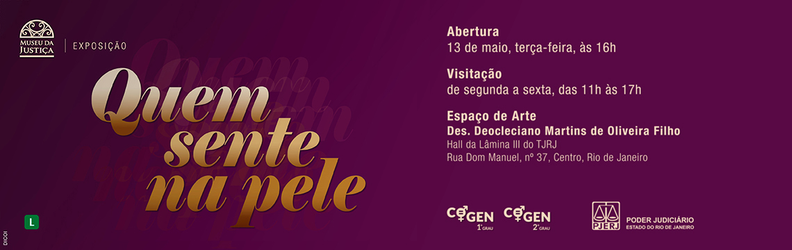 #ParaTodosVerem: Exposição “Quem sente na pele”   O banner tem fundo em tonalidade vinho escuro com efeitos de repetição do título da exposição ao fundo, em tom sombreado.   No canto superior esquerdo está o logotipo do Museu da Justiça, seguido da palavra “Exposição”.   Em destaque, o título da mostra aparece centralizado à esquerda com letras grandes em degradê dourado:   Quem sente na pele   À direita, estão as informações do evento em letras claras:   Abertura: 13 de maio, terça-feira, às 16h   Visitação: de segunda a sexta, das 11h às 17h   Espaço de Arte Des. Deocleciano Martins de Oliveira Filho   Hall da Lâmina III do TJRJ   Rua Dom Manuel, nº 37, Centro, Rio de Janeiro   Na parte inferior, à esquerda, aparece o símbolo, indicando classificação Livre.   À direita, estão os logotipos dos organizadores: COGEN 1º e 2º graus e o Poder Judiciário do Estado do Rio de Janeiro (PJERJ).