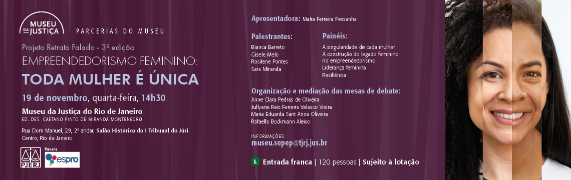 imagem - #ParaTodosVerem: A imagem é um banner institucional do Museu da Justiça para a 3ª edição do Projeto Retrato Falado, com o tema Empreendedorismo Feminino: Toda mulher é única.  Descrição visual: O fundo é em tons de roxo escuro, com textura sutil vertical. À esquerda ficam os textos informativos, enquanto à direita há uma imagem composta por partes de rostos de diferentes mulheres, formando um retrato único — reforçando o conceito de diversidade e singularidade feminina.  No canto superior esquerdo há o logotipo do Museu da Justiça. Abaixo dele, o título e informações aparecem em tipografia branca e lilás.  Conteúdo textual principal:  Projeto Retrato Falado – 3ª edição  Empreendedorismo Feminino: Toda mulher é única  Data e horário: 19 de novembro, quarta-feira, 14h30  Local: Museu da Justiça do Rio de Janeiro Ed. Des. Caetano Pinto de Miranda Montenegro Rua Dom Manuel, 29, 2º andar, Salão Histórico do Tribunal do Júri Centro, Rio de Janeiro  Apresentadora: Mafra Ferreira Pessanha  Palestrantes:  Bianca Barreto  Gisele Melo  Rosilene Pontes  Sara Miranda  Painéis:  A singularidade de cada mulher  A construção do legado feminino no empreendedorismo  Liderança feminina  Resiliência  Organização e mediação das mesas de debate: Anne Clara Pedras de Oliveira Jullyane Reis Ferreira Velasco Vieira Maria Eduarda Sant Anna Oliveira Rafaella Bockmann Aleixo  Informações: museu.sepep@tjrj.jus.br  Rodapé:  Parceria com Espro (logo ao lado do PJERJ).  Entrada franca  120 pessoas | Sujeito à lotação  Selo de classificação L no canto inferior direito.