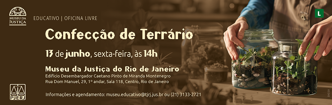 #ParaTodosVerem: Descrição do banner – Oficina “Confecção de Terrário”   O banner tem fundo marrom com imagem de fundo em tons sépia de uma pessoa manuseando dois terrários em frascos de vidro. No lado esquerdo constam:   Logotipo do Museu da Justiça e o selo EDUCATIVO | OFICINA LIVRE   Título:   Confecção de Terrário (em destaque, fonte clara e estilizada)   Data e horário:   13 de junho, sexta-feira, às 14h   Local:   Museu da Justiça do Rio de Janeiro   Edifício Desembargador Caetano Pinto de Miranda Montenegro   Rua Dom Manuel, 29, 1º andar, Sala 118 – Centro, Rio de Janeiro   Informações e agendamento:   museu.educativo@tjrj.jus.br | (21) 3133-2721   No canto superior direito aparece o selo verde 