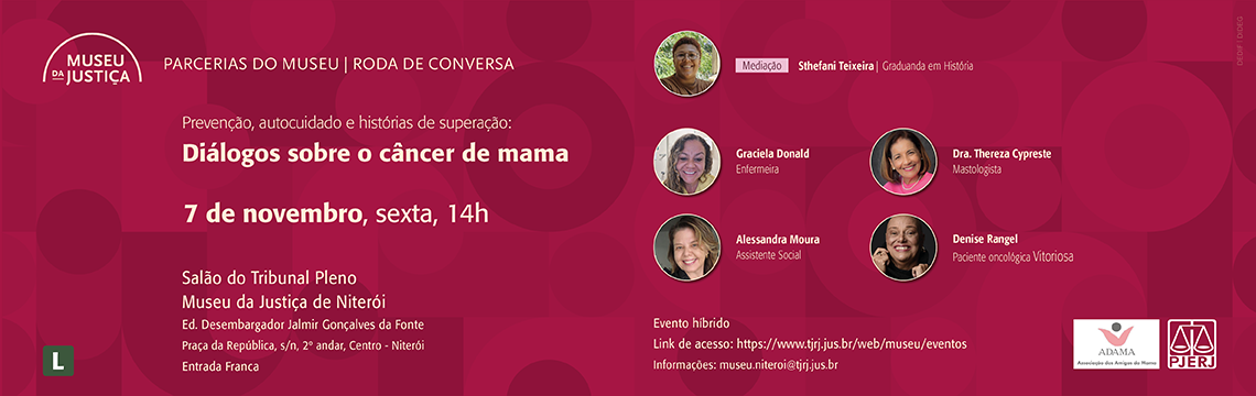 imagem - #ParaTodosVerem: Convite digital para a roda de conversa:” Prevenção autocuidado e histórias de superação: Diálogos sobre o câncer de mama”. A imagem tem fundo em tom rosa com círculos sobrepostos em diferentes tonalidades. No canto superior esquerdo, está a logomarca do Museu da Justiça acompanhada do texto “Parcerias do Museu | Roda de Conversa”.  À direita, aparecem as fotos das participantes dispostas em coluna: no topo, a mediadora Sthefani Teixeira (Graduanda em História), seguida de Graciela Donald (Enfermeira), Dra. Thereza Cypreste (Mastologista), Alessandra Moura (Assistente Social) e Denise Rangel (Paciente oncológica vitoriosa). No rodapé esquerdo, informações sobre o dia, horário e local: Dia 07 de novembro, às 14h, no“Salão do Tribunal Pleno – Museu da Justiça de Niterói, Ed. Desembargador Jalmir Gonçalves da Fonte, Praça da República, s/nº, 2º andar, Centro – Niterói. Entrada franca.” À direita, informações sobre o formato híbrido e link de acesso. No canto inferior direito, as logomarcas da ADAMA (Associação das Amigas da Mama) e do PJERJ (Poder Judiciário do Estado do Rio de Janeiro). Classificação indicativa: Livre.