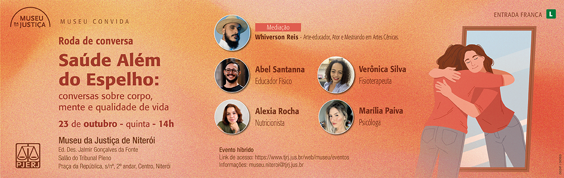 imagem - #ParaTodosVerem: Convite digital em tons de laranja e pêssego, com textura suave ao fundo. No canto superior esquerdo, o logotipo do Museu da Justiça e o título da série “Museu Convida”. Em destaque, o título em vermelho escuro: “Saúde Além do Espelho: conversas sobre corpo, mente e qualidade de vida”. Logo abaixo, em vermelho, a data e o horário: “23 de outubro – quinta – 14h”.À esquerda, as informações de local: Museu da Justiça de Niterói, Edifício Des. Jalmir Gonçalves da Fonte, Salão do Tribunal Pleno, Praça da República, s/nº, 2º andar, Centro, Niterói. Ao centro e à direita, aparecem os retratos dos participantes: Whiverson Reis (mediador, arte-educador, ator e mestrando em Artes Cênicas), Abel Santanna (educador físico), Verônica Silva (fisioterapeuta), Alexia Rocha (nutricionista) e Marília Paiva (psicóloga).À direita da imagem, uma ilustração mostra uma mulher abraçando seu reflexo no espelho, representando acolhimento e autocuidado. No canto superior direito, a indicação “Entrada Franca” e Classificação indicativa: Livre. Na parte inferior, em laranja escuro, lê-se: “Evento híbrido – Link de acesso: https://www.tjrj.jus.br/web/museu/eventos – Informações: museu.niteroi@tjrj.jus.br”.