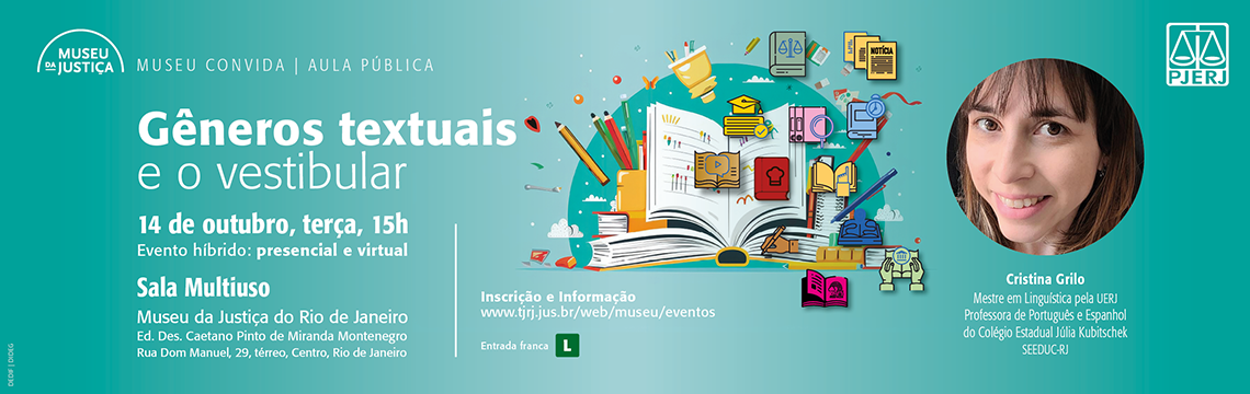 imagem - #ParaTodosVerem: imagem é um banner de divulgação do Museu da Justiça para uma aula pública da série Museu Convida.  O fundo tem tons de azul-esverdeado, com o logotipo do Museu no canto superior esquerdo e elementos gráficos coloridos relacionados à escrita e ao estudo — como livros, lápis, cadernos e ícones de leitura.  O texto principal anuncia o evento:  Gêneros textuais e o vestibular  14 de outubro, terça-feira, 15h  Evento híbrido: presencial e virtual  Local: Sala Multiuso Museu da Justiça do Rio de Janeiro Edifício Des. Caetano Pinto de Miranda Montenegro Rua Dom Manuel, 29, térreo, Centro, Rio de Janeiro  Informações e inscrição: www.tjrj.jus.br/web/museu/eventos Na parte inferior, aparecem: Entrada franca Símbolo de classificação Livre (L) Logotipo do PJERJ À direita, há uma foto da palestrante Cristina Grilo, com a descrição:  Mestre em Linguística pela UERJ. Professora de Português e Espanhol do Colégio Estadual Júlia Kubitschek – SEEDUC-RJ. O banner promove uma aula pública voltada a estudantes e interessados em redação e vestibulares, destacando o tema dos gêneros textuais.