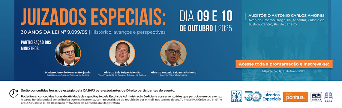 imagem - JUIZADOS ESPECIAIS: 30 ANOS DA LEI Nº 9.099/95 | Histórico, avanços e perspectivas DIA 09 E 10 DE OUTUBRO | 2025  AUDITÓRIO ANTONIO CARLOS AMORIM Avenida Erasmo Braga, 115, 4º andar, Palácio da Justiça, Centro, Rio de Janeiro  Acesso e Inscrições Acesse toda a programação e Inscreva-se: https://emerj.tjrj.jus.br/evento/19731  Informações Adicionais Poderão ser concedidas horas de estágio pela OAB/RJ para estudantes de Direito participantes do evento.  A carga horária poderá ser atribuída automaticamente, sem necessidade de requisição por e-mail, nos termos do art. 1º, inciso IV, § único art. 6º §1º e art. 12, §3º, inciso III, da Resolução nº 02/2020 do Conselho da Magistratura.  Logotipos e Organização Os logotipos presentes são: PJERJ (Poder Judiciário do Estado do Rio de Janeiro), 30 Anos Juizados Especiais, pontual, EMERJ (Escola da Magistratura do Estado do Rio de Janeiro) e ESAJ (Escola de Administração Judiciária).