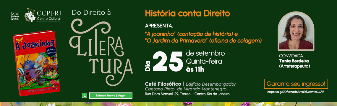 Do Direito à Literatura  - História conta Direito  APRESENTA: "A joaninha" (contação de história) e "O Jardim da Primavera" (oficina de colagem) - Dia 25 de setembro - quinta-feira às 11h - CONVIDADA: Tania Bordeira - (Arteterapeuta) - Café Filosófico | Edifício Desembargador Caetano Pinto de Miranda Montenegro. Rua Dom Manuel, 29. Térreo - Centro, Rio de Janeiro - Garanta seu ingresso! https://is.gd/OficinadeArteEducativaCCPJ 