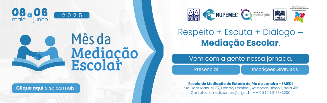 Logotipo PJERJ, NUPEMEC e EMEDI 08 de maio a 06 de junho de 2025 Mês da Mediação Escolar Respeito + Escuta + Diálogo = Mediação Escolar. Vem com a gente nessa jornada. Presencial Inscrições Gratuitas. Clique e saiba mais. Escola de Mediação do Estado do Rio de Janeiro - EMEDI Rua Dom Manuel, 37, Centro, Lâmina I, 4º andar, Bloco F, sala 416 Contatos: emedi.cursos@tjrj.jus.br - + 55 (21) 3133-3200