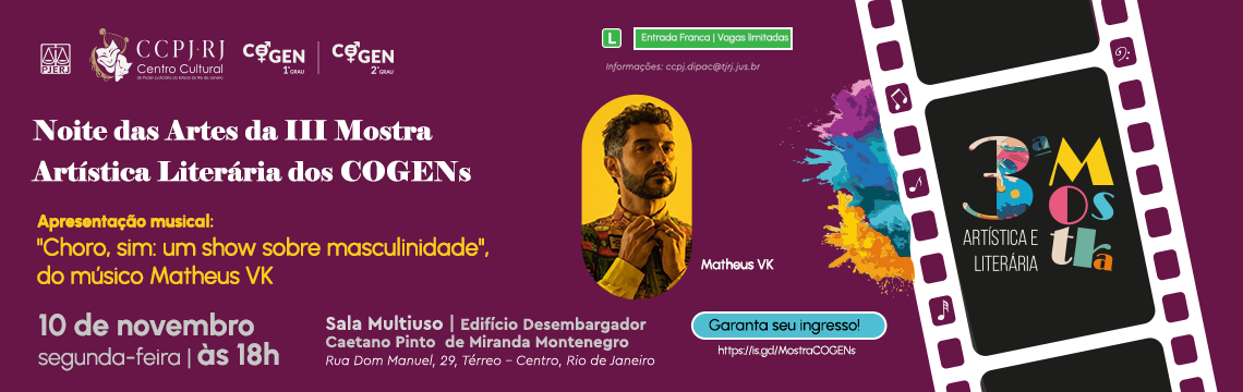 #ParaTodosVerem. Banner horizontal dividido em duas partes. À esquerda, fundo preto com moldura de filme fotográfico em branco e bordas laterais em roxo. Dentro do quadro está o texto em letras grandes e coloridas: “3ª Mostra Artística e Literária”. Abaixo, no canto inferior esquerdo, aparecem os logotipos do PJERJ e um símbolo de clave musical. À direita, o fundo é roxo com a silhueta de uma escultura em tom claro no canto superior direito. O texto central diz: “Noite das Artes da III Mostra Artística Literária dos COGENS - Apresentação musical: "Choro, sim: um show sobre masculinidade", do músico Matheus VK - 10 de novembro segunda-feira às 18h. Sala Multiuso | Ed. Des. Caetano Pinto de Miranda Montenegro. Rua Dom Manuel, 29, térreo, Centro, Rio de Janeiro.” Abaixo, há o texto “Entrada franca” seguido do símbolo verde com a letra “L”, indicando classificação livre. Na parte inferior direita estão os logotipos do Museu da Justiça, CCPJ-RJ (Centro Cultural), NAPJUS, COGEN 1º Grau e COGEN 2º Grau. À direita, há uma ilustração de uma câmera fotográfica antiga em preto e verde-escuro. garanta seu ingresso: https://is.gd/MostraCOGENs #ParaTodosVerem. Banner horizontal dividido em duas partes. À esquerda, fundo preto com moldura de filme fotográfico em branco e bordas laterais em roxo. Dentro do quadro está o texto em letras grandes e coloridas: “3ª Mostra Artística e Literária”. Abaixo, no canto inferior esquerdo, aparecem os logotipos do PJERJ e um símbolo de clave musical. À direita, o fundo é roxo com a silhueta de uma escultura em tom claro no canto superior direito. O texto central diz: “Noite das Artes da III Mostra Artística Literária dos COGENS - Apresentação musical: "Choro, sim: um show sobre masculinidade", do músico Matheus VK - 10 de novembro segunda-feira às 18h. Sala Multiuso | Ed. Des. Caetano Pinto de Miranda Montenegro. Rua Dom Manuel, 29, térreo, Centro, Rio de Janeiro.” Abaixo, há o texto “Entrada franca” seguido do símbolo verde com a letra “L”, indicando classificação livre. Na parte inferior direita estão os logotipos do Museu da Justiça, CCPJ-RJ (Centro Cultural), NAPJUS, COGEN 1º Grau e COGEN 2º Grau. À direita, há uma ilustração de uma câmera fotográfica antiga em preto e verde-escuro. garanta seu ingresso: https://is.gd/MostraCOGENs