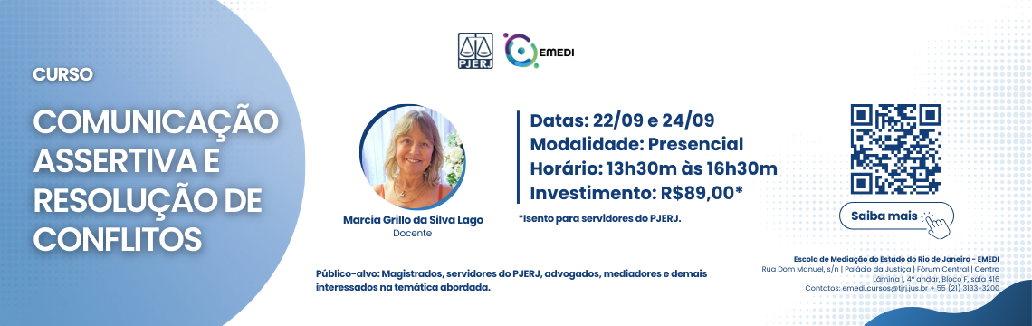 CURSO COMUNICAÇÃO ASSERTIVA E RESOLUÇÃO DE CONFLITOS - Docente: Marcia Grillo da Silva Lago - Datas: 22/09 e 24/09 - Modalidade: Presencial - Horário: 13h30m às 16h30m - Investimento: R$89,00*  *Isento para servidores do PJERJ. Publico-alvo: Magistrados, servidores do PJERJ, advogados, mediadores e demais interessados na temática abordada. Escola de Mediação do Estado do Rio de Janeiro - EMEDI - Rua Dom Manuel, s/n | Palacio da Justica | Forum Central | Centro - Lamina 1, 4° andar, Bloco F, sala 416 -  Contatos: emedi.cursos@tjrj.jus.br + 55 (21) 3133-3200 - Saiba mais