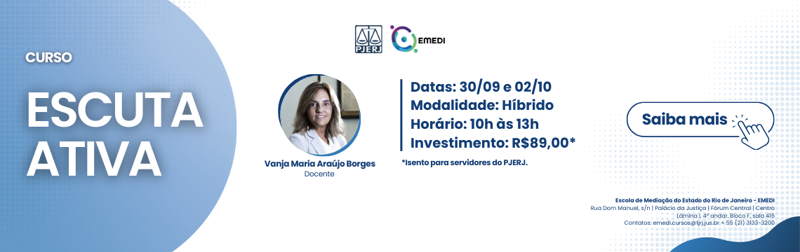 CURSO ESCUTA ATIVA - Docente: Vanja Maria Araujo Borges. Datas: 23/09 e 25/09. Modalidade: Hibrido - Horário: 10h às 13h. Investimento: R$89,00*. *Isento para servidores do PJERJ. Publico-alvo: Magistrados, servidores do PJERJ, advogados, mediadores e demais. interessados na temática abordada. Escola de Mediação do Estado do Rio de Janeiro - EMEDI. Rua Dom Manuel, s/n | Palacio da Justica | Forum Central | Centro - Lamina 1, 4° andar, Bloco F, sala 416 Contatos: emedi.cursos@tjrj.jus.br + 55 (21) 3133-3200 - Saiba mais