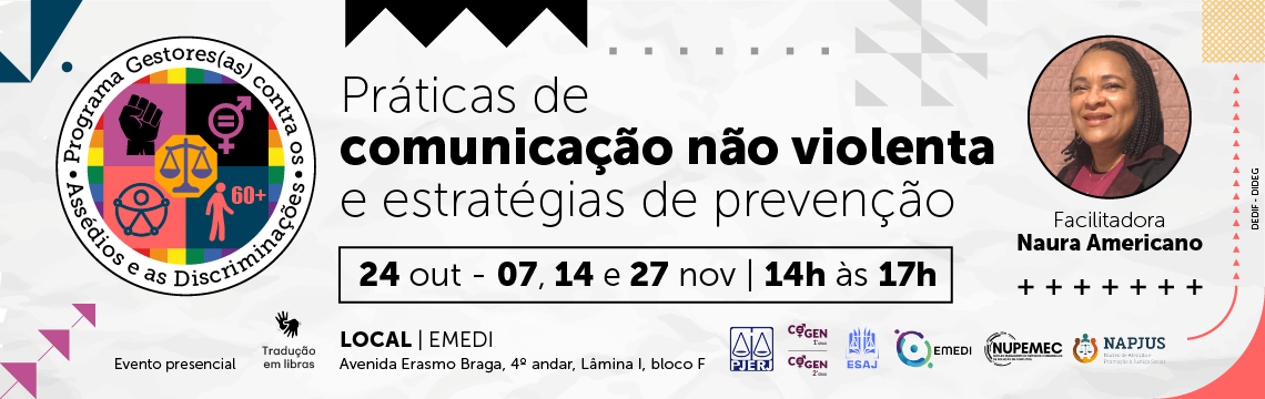 Programa Gestores(as) contra os Assédios e as Discriminações - Práticas de comunicação não violenta e estratégias de prevenção  - Facilitadora: Naura Americano  Datas e Horário: 24 out - 07, 14 e 27 nov | 14h às 17h  LOCAL | EMEDI: Avenida Erasmo Braga, 4º andar, Lâmina I, bloco F  Informações Adicionais:  Evento presencial  Tradução em libras imagem - Programa Gestores(as) contra os Assédios e as Discriminações - Práticas de comunicação não violenta e estratégias de prevenção  - Facilitadora: Naura Americano  Datas e Horário: 24 out - 07, 14 e 27 nov | 14h às 17h  LOCAL | EMEDI: Avenida Erasmo Braga, 4º andar, Lâmina I, bloco F  Informações Adicionais:  Evento presencial  Tradução em libras