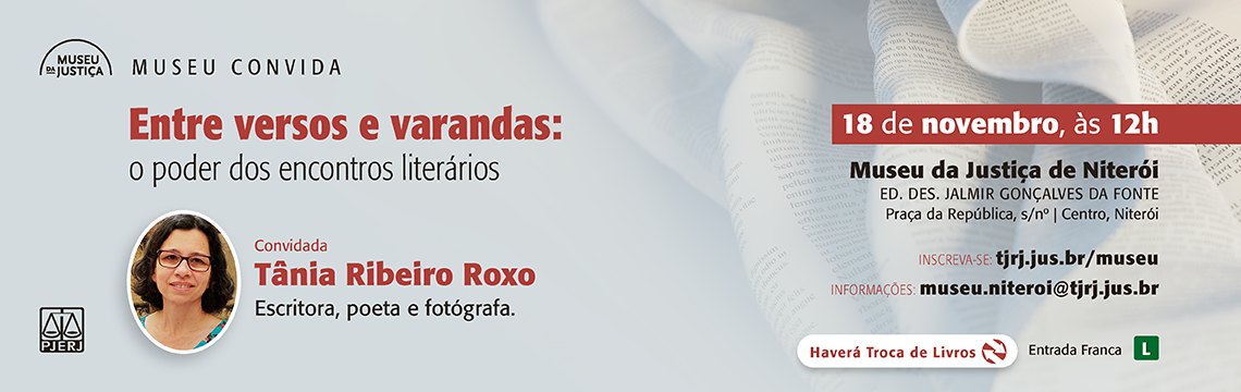 imagem - #ParaTodosVerem: A imagem é um banner institucional do Museu da Justiça divulgando o evento Museu Convida com a convidada Tânia Ribeiro Roxo.  Composição visual:  O fundo é em cinza claro, com a metade direita exibindo uma imagem desfocada de páginas de livro sendo folheadas, reforçando o tema literário.  No topo, à esquerda, aparece o logotipo do Museu da Justiça.  A paleta usa tons de vermelho, preto e cinza, com destaque em vermelho para o título principal e a data.  Há uma foto da convidada em formato circular na parte inferior esquerda.  Conteúdo textual principal: Título do evento: Entre versos e varandas: o poder dos encontros literários  Convidada: Tânia Ribeiro Roxo — escritora, poeta e fotógrafa.  Data e horário: 18 de novembro, às 12h  Local: Museu da Justiça de Niterói Ed. Des. Jalmir Gonçalves da Fonte Praça da República, s/nº | Centro, Niterói  Inscrição: tjrj.jus.br/museu Informações: museu.niteroi@tjrj.jus.br  Na base do banner:  Ícone de Troca de Livros indicando que haverá atividade.  Indicação Entrada Franca e selo de classificação L.