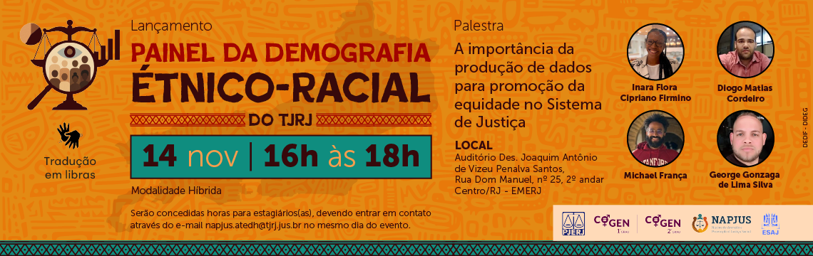 imagem - Lançamento. Painel da Demografia Étnico-Racial do TJRJ. 14 de novembro 16h às 18h. Modalidade híbrida. Serão concedidas horas para estagiários(as), devendo entrar em contato através do e-mail napjus.atedh@tjrj.jus.br no mesmo dia do evento. Palestra: A importância da produção de dados para promoção da equidade no Sistema de Justiça. Local: Auditório Des. Joaquim Antônio de Vizeu Penalva Santos, Rua Dom Manuel, nº 25, 2º andar - Centro/RJ - EMERJ. Inara Flora Cipriano Firmino. Diogo Matias Cordeiro; Michael França; George Gonzaga de Lima Silva