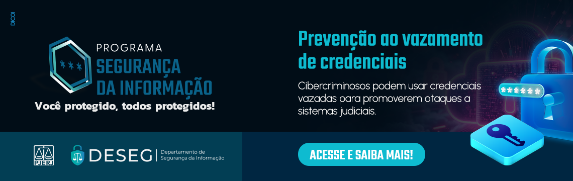 Programa Segurança da informação. Você protegido, todos protegidos! Prevenção ao vazamento de credenciais. Cibercriminosos podem usar credenciais vazadas para promoverem ataques a sistemas judiciais. Clique e saiba mais.