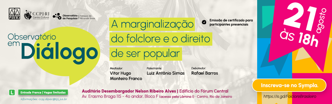 Observatório em Diálogo: A Marginalização do Folclore e o Direito de Ser Popular - 21 de agosto às 18h - Mediador: Vitor Hugo Monteiro Franco - Palestrante: Luiz Antônio Simas - Debatedor: Rafael Barros - Auditório Desembargador Nelson Ribeiro Alves | Edifício do Fórum Central Av. Erasmo Braga 115 - 4º andar, Bloco F (acesso pela Lâmina I) - Centro, Rio de Janeiro -  Inscreva-se no Sympla. https://is.gd/FolcloreBrasileiro 