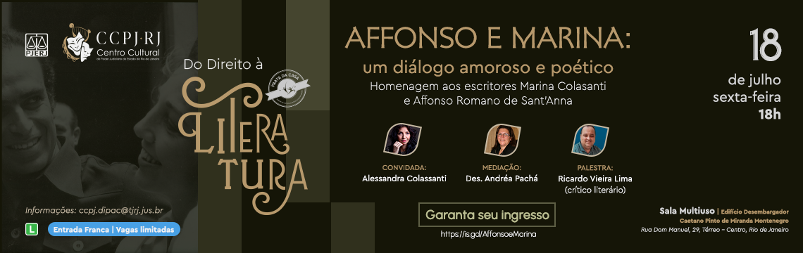 Do Direito à Literatura - AFFONSO E MARINA:  um diálogo amoroso e poético - Homenagem aos escritores Marina Colasanti e Affonso Romano de Sant'Anna - CONVIDADA: Alessandra Colassanti - MEDIAÇÃO: Des. Andréa Pachá - PALESTRA: Ricardo Vieira Lima (crítico literário) - 18  de julho sexta-feira 18h - Informações: ccpj.dipac@tjrj.jus.br L  Entrada Franca | Vagas limitadas - Garanta seu ingresso https://is.gd/AffonsoeMarina - Sala Multiuso | Edificio Desembargador Caetano Pinto de Miranda Montenegro -  Rua Dom Manvel, 29, Térreo - Centro, Rio de Janeiro