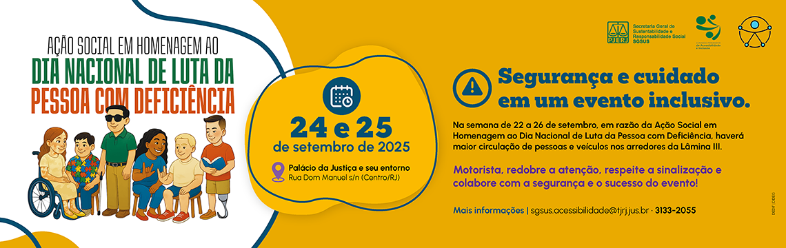 AÇÃO SOCIAL EM HOMENAGEM AO DIA NACIONAL DE LUTA DA PESSOA COM DEFICIÊNCIA - 24 e 25 de setembro de 2025 - Palácio da Justiça e seu entorno Rua Dom Manuel s/n (Centro/RJ) - Segurança e cuidado em um evento inclusivo. Na semana de 22 a 26 de setembro, em razão da Ação Social em Homenagem ao Dia Nacional de Luta da Pessoa com Deficiência, haverá maior circulação de pessoas e veiculos nos arredores da Lâmina III. Motorista, redobre a atenção, respeite a sinalização e colabore com a segurança e o sucesso do evento! Mais informações | sgsus.acessibilidade@tjrj.jus.br · 3133-2055