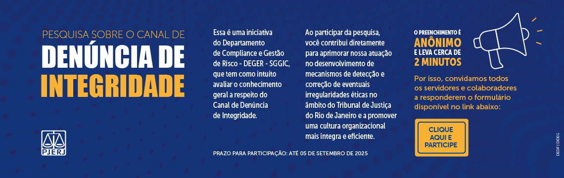 Pesquisa sobre o Canal de Denúncia de Integridade. Essa é uma iniciativa do Departamento de Compliance e Gestão de Risco – DEGER - SGGIC, que tem como intuito avaliar o conhecimento geral a respeito do Canal de Denúncia de Integridade. Ao participar da pesquisa, você contribui diretamente para aprimorar nossa atuação no desenvolvimento de mecanismos de detecção e correção de eventuais irregularidades éticas no âmbito do Tribunal de Justiça do Rio de Janeiro e a promover uma cultura organizacional mais íntegra e eficiente. O preenchimento é anônimo e leva cerca de 2 minutos. Por isso, convidamos todos os servidores e colaboradores a responderem o formulário disponível no link abaixo: Clique e participe