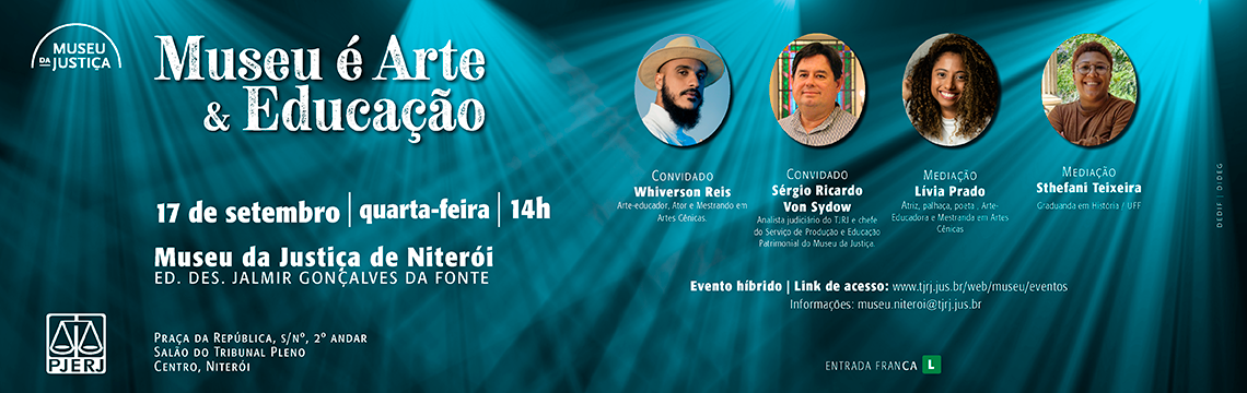 #ParaTodosVerem: Museu é Arte & Educação Convidados: Whiverson Reis (arte-educador, ator e mestrando em Artes Cênicas) e Sérgio Ricardo Von Sydow (analista judiciário do TJRJ e chefe do Serviço de Produção e Educação Patrimonial do Museu da Justiça). Mediação: Lívia Prado (atriz, palhaça, poeta, arte-educadora e mestranda em Artes Cênicas) e Sthefani Teixeira (graduanda em História/UFF).  Data: 17 de setembro, quarta-feira, às 14h Local: Museu da Justiça de Niterói – Ed. Des. Jalmir Gonçalves da Fonte (Salão do Tribunal Pleno) Formato: Evento híbrido | Link de acesso: www.tjrj.jus.br/web/museu/eventos  Entrada franca | Classificação: Livre