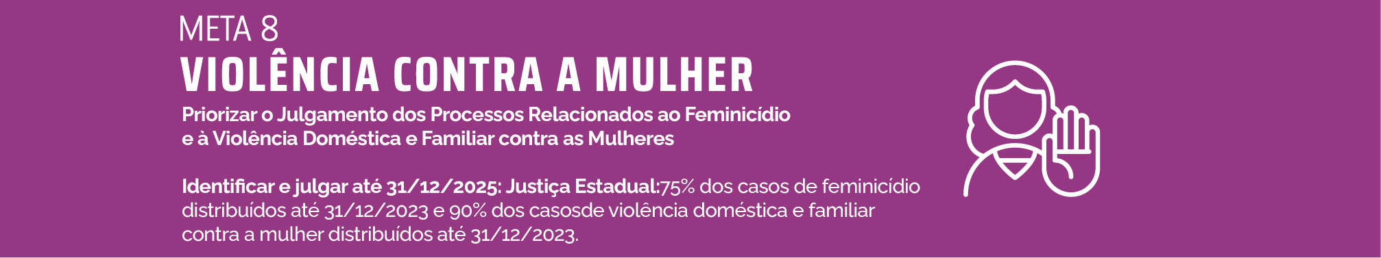 Meta 8-Violência contra a mulher - PRIORIZAR O JULGAMENTO DOS PROCESSOS RELACIONADOS AO FEMINICÍDIO E À VIOLÊNCIA DOMÉSTICA E FAMILIAR CONTRA AS MULHERES Identificar e julgar até 31/12/2025: Justiça Estadual: 75% dos casos de feminicídio distribuídos até 31/12/2023 e 90% dos casos de violência doméstica e familiar contra a mulher distribuídos até 31/12/2023.