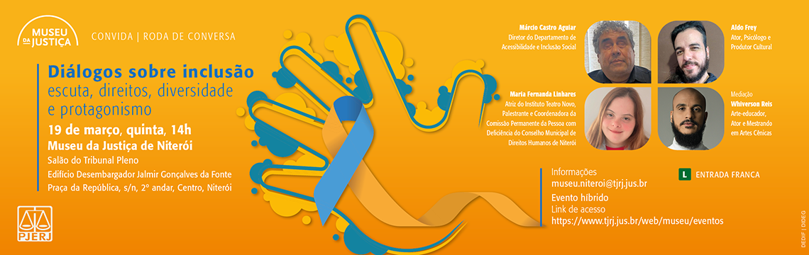 imagem - #ParaTodosVerem: arte divulga a roda de conversa “Diálogos sobre inclusão: escuta, direitos, diversidade e protagonismo”, promovida pelo Museu da Justiça. O fundo da composição é em tons de laranja, com elementos gráficos abstratos e uma ilustração central de uma mão estilizada fazendo o gesto da Língua Brasileira de Sinais (Libras), acompanhada de um laço nas cores azul e amarelo, símbolo associado à conscientização sobre inclusão.  No canto superior esquerdo está o logotipo do Museu da Justiça, seguido do texto “Convida | Roda de Conversa”.  No lado esquerdo da arte aparece o título do evento: “Diálogos sobre inclusão” Subtítulo: “escuta, direitos, diversidade e protagonismo”.  Abaixo estão data, horário e local: 19 de março, quinta, 14h Museu da Justiça de Niterói Salão do Tribunal Pleno Edifício Desembargador Jalmir Gonçalves da Fonte Praça da República, s/n, 2º andar, Centro, Niterói.  No lado direito aparecem fotografias dos participantes, acompanhadas de seus nomes e funções:  Márcio Castro Aguiar — Diretor do Departamento de Acessibilidade e Inclusão Social.  Aldo Frey — Ator, psicólogo e produtor cultural.  Maria Fernanda Linhares — Atriz do Instituto Teatro Novo, palestrante e coordenadora da Comissão Permanente da Pessoa com Deficiência do Conselho Municipal de Direitos Humanos de Niterói.  Whiverson Reis — Mediação; arte-educador, ator e mestrando em Artes Cênicas.  Na parte inferior direita estão as informações adicionais: Informações: museu.niteroi@tjrj.jus.br  Evento híbrido Link de acesso: https://www.tjrj.jus.br/web/museu/eventos  No canto inferior esquerdo está o logotipo do PJERJ. No canto inferior direito aparecem os textos “Entrada Franca” e o símbolo verde “L”, indicando classificação indicativa livre.