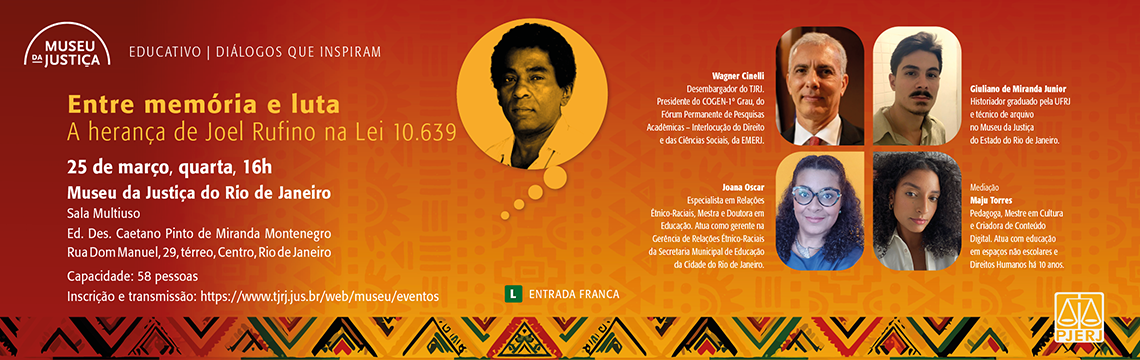 imagem - #ParaTodosVerem: A arte divulga o evento “Entre memória e luta: A herança de Joel Rufino na Lei 10.639”, da série Educativo | Diálogos que Inspiram, promovido pelo Museu da Justiça. O fundo apresenta um degradê em tons de vermelho e laranja, com padrões gráficos inspirados em elementos afro-brasileiros na parte inferior.  No canto superior esquerdo está o logotipo do Museu da Justiça, seguido do texto “Educativo | Diálogos que Inspiram”.  No lado esquerdo da arte aparece o título do evento: “Entre memória e luta” Subtítulo: “A herança de Joel Rufino na Lei 10.639”.  Abaixo estão data, horário e local: 25 de março, quarta, 16h Museu da Justiça do Rio de Janeiro Sala Multiuso Ed. Des. Caetano Pinto de Miranda Montenegro Rua Dom Manuel, 29, térreo, Centro, Rio de Janeiro.  Também constam: Capacidade: 58 pessoas Inscrição e transmissão: https://www.tjrj.jus.br/web/museu/eventos  Na parte central da arte há uma ilustração em destaque de Joel Rufino, em tom monocromático amarelado dentro de um círculo.  No lado direito aparecem fotografias dos participantes com seus nomes e funções:  Wagner Cinelli — Desembargador do TJRJ, presidente do COGEN-1º Grau, do Fórum Permanente de Pesquisas Acadêmicas – Interlocução do Direito e das Ciências Sociais, da EMERJ.  Giuliano de Miranda Junior — Historiador graduado pela UFRJ e técnico de arquivo no Museu da Justiça do Estado do Rio de Janeiro.  Joana Oscar — Especialista em Relações Étnico-Raciais, mestre e doutora em Educação; gerente na Gerência de Relações Étnico-Raciais da Secretaria Municipal de Educação do Rio de Janeiro.  Maju Torres — Mediação; pedagoga, mestre em Cultura e criadora de conteúdo digital, atuando com educação em espaços não escolares e Direitos Humanos.  Na parte inferior central aparece o texto “Entrada Franca” acompanhado do símbolo verde “L”, indicando classificação indicativa livre.  No canto inferior direito está o logotipo do PJERJ.