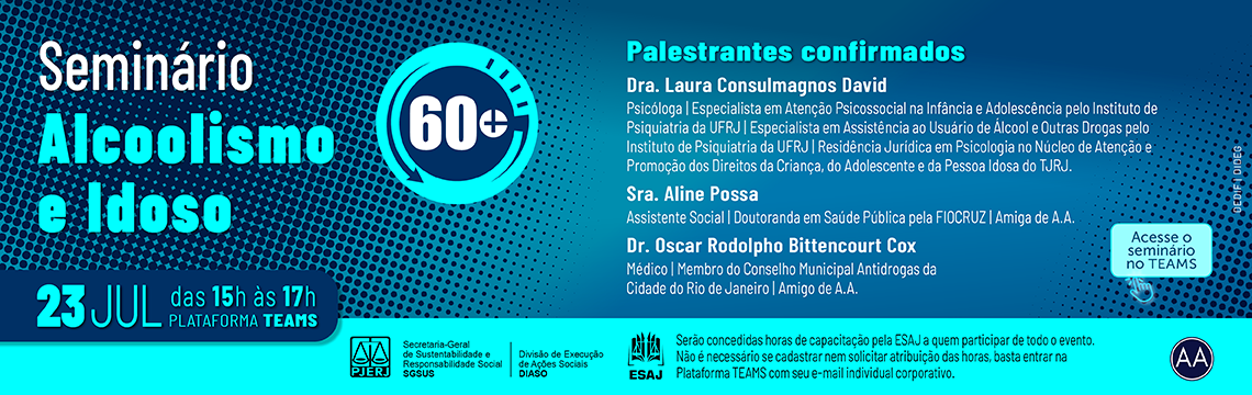 imagem - Seminário - Alcoolismo e Idoso. (Selo 60+). 23 de Julho, das 15h às 17h. Palestrantes confirmados: Dra. Laura Consulmagnos David - Psicóloga, Especialista em Atenção Psicossocial na Infância e Adolescência pelo Instituto de Psiquiatria da UFRJ, Especialista em Assistência ao Usuário de Álcool e Outras Drogas pelo Instituto de Psiquiatria da UFRJ, Residência Jurídica em Psicologia no Núcleo de Atenção e Promoção dos Direitos da Criança, do Adolescente e da Pessoa Idosa do TJRJ. Sra. Aline Possa - Assistente Social, Doutoranda em Saúde Pública pela FIOCRUZ, Amiga de A.A.. Dr. Oscar Rodolpho Bittencourt Cox. Médico, Membro do Conselho Municipal Antidrogas da Cidade do Rio de Janeiro, Amigo de A.A.. Logo ESAJ - Serão concedidas horas de capacitação pela ESAJ a quem participar de todo o evento. Não é necessário se cadastrar nem solicitar atribuição das horas, basta entrar na Plataforma TEAMS com seu e-mail individual corporativo. Rodapé: PJERJ. Secretaria-Geral de Sustentabilidade e Responsabilidade Social (SGSUS). Divisão de Execução de Ações Sociais (DIASO). Selo AA.  Acesse o seminário no TEAMS
