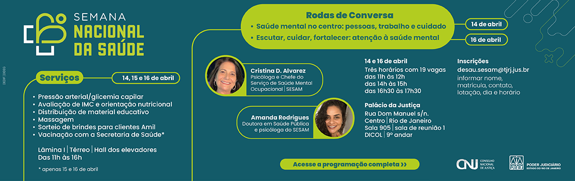 imagem -  Semana Nacional da Saúde Serviços (14, 15 e 16 de abril) Pressão arterial / Glicemia capilar. Avaliação de IMC e orientação nutricional. Distribuição de material educativo. Massagem. Sorteio de brindes para clientes Amil. Vacinação com a Secretaria de Saúde (apenas 15 e 16 de abril).  Local e Horário:  Lâmina I | Térreo | Hall dos elevadores. Das 11h às 16h.  Rodas de Conversa. Saúde mental no centro: pessoas, trabalho e cuidado. Escutar, cuidar, fortalecer: atenção à saúde mental. Palestrantes: Cristina D. Alvarez: Psicóloga e Chefe do Serviço de Saúde Mental Ocupacional | SESAM. Amanda Rodrigues: Doutora em Saúde Pública e psicóloga do SESAM. Detalhes das Rodas:  Horários: Três opções de horários (das 11h às 12h; das 14h às 15h; das 16h30 às 17h30). Vagas: 19 vagas por horário. Local: Palácio da Justiça (Rua Dom Manuel s/n, Centro, Rio de Janeiro). Sala 905 | Sala de reunião 1 | DICOL | 9º andar. Inscrições: E-mail: desau.sesam@tjrj.jus.br. Informações necessárias: Nome, matrícula, contato, lotação, dia e horário desejados.  Acesse a programação completa.