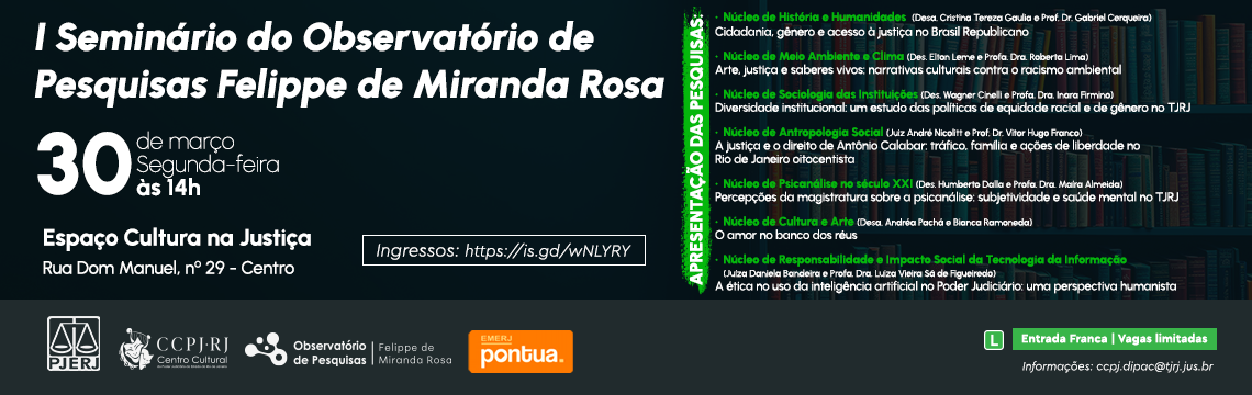 I Seminário do Observatório de Pesquisas Felippe de Miranda Rosa. 30 de março, Segunda-feira, às 14h. Apresentação das Pesquisas: Núcleo de História e Humanidades: Cidadania, gênero e acesso à justiça no Brasil Republicano. (Desa. Cristina Tereza Gaulia e Prof. Dr. Gabriel Cerqueira). Núcleo de Meio Ambiente e Clima: Arte, justiça e saberes vivos: narrativas culturais contra o racismo ambiental. (Des. Elton Leme e Profa. Dra. Roberta Lima). Núcleo de Sociologia das Instituições: Diversidade institucional: um estudo das políticas de equidade racial e de gênero no TJRJ. (Des. Wagner Cinelli e Profa. Dra. Inara Firmino). Núcleo de Antropologia Social: A justiça e o direito de Antônio Calabar: tráfico, família e ações de liberdade no Rio de Janeiro oitocentista. (Juiz André Nicolitt e Prof. Dr. Vitor Hugo Franco). Núcleo de Psicanálise no século XXI: Percepções da magistratura sobre a psicanálise: subjetividade e saúde mental no TJRJ. (Des. Humberto Dalla e Profa. Dra. Maíra Almeida). Núcleo de Cultura e Arte: O amor no banco dos réus. (Desa. Andréa Pachá e Bianca Ramoneda). Núcleo de Responsabilidade e Impacto Social da Tecnologia da Informação: A ética no uso da inteligência artificial no Poder Judiciário: uma perspectiva humanista. (Juíza Daniela Bandeira e Profa. Dra. Luiza Vieira Sá de Figueiredo). Acesse o Sympla I Seminário do Observatório de Pesquisas Felippe de Miranda Rosa. 30 de março, Segunda-feira, às 14h. Apresentação das Pesquisas: Núcleo de História e Humanidades: Cidadania, gênero e acesso à justiça no Brasil Republicano. (Desa. Cristina Tereza Gaulia e Prof. Dr. Gabriel Cerqueira). Núcleo de Meio Ambiente e Clima: Arte, justiça e saberes vivos: narrativas culturais contra o racismo ambiental. (Des. Elton Leme e Profa. Dra. Roberta Lima). Núcleo de Sociologia das Instituições: Diversidade institucional: um estudo das políticas de equidade racial e de gênero no TJRJ. (Des. Wagner Cinelli e Profa. Dra. Inara Firmino). Núcleo de Antropologia Social: A justiça e o direito de Antônio Calabar: tráfico, família e ações de liberdade no Rio de Janeiro oitocentista. (Juiz André Nicolitt e Prof. Dr. Vitor Hugo Franco). Núcleo de Psicanálise no século XXI: Percepções da magistratura sobre a psicanálise: subjetividade e saúde mental no TJRJ. (Des. Humberto Dalla e Profa. Dra. Maíra Almeida). Núcleo de Cultura e Arte: O amor no banco dos réus. (Desa. Andréa Pachá e Bianca Ramoneda). Núcleo de Responsabilidade e Impacto Social da Tecnologia da Informação: A ética no uso da inteligência artificial no Poder Judiciário: uma perspectiva humanista. (Juíza Daniela Bandeira e Profa. Dra. Luiza Vieira Sá de Figueiredo). Acesse o Sympla