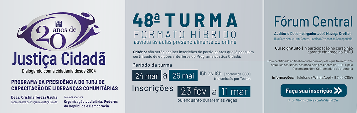imagem - Banner comemorativo dos 20 anos do Programa Justiça Cidadã. No lado esquerdo, há o logotipo de “20 anos de Justiça Cidadã – Dialogando com a cidadania desde 2004”. Abaixo, consta: “Programa da Presidência do TJRJ de Capacitação de Lideranças Comunitárias”. Desa. Cristina Tereza Gaulia (Coordenadora do Programa Justiça Cidadã). Tema de abertura (Organização judiciária, poderes da república e democracia).  No centro do banner, há o título “48ª Turma – Formato Híbrido”, com aviso de que as aulas podem ser presenciais ou online. Informa o critério de participação e o período da turma: de 24 de março a 26 de maio, das 15h às 18h, com transmissão por Teams. As inscrições vão de 23 de fevereiro a 11 de março, ou enquanto houver vagas. À direita, há informações sobre o local das aulas presenciais: Fórum Central, auditório Desembargador José Navega Cretton, com endereço. O banner informa que o curso é gratuito, mas não garante emprego no TJRJ. Há também orientações sobre certificação, telefone/WhatsApp para contato e um botão azul com o texto “Faça sua inscrição” acompanhado de um link.