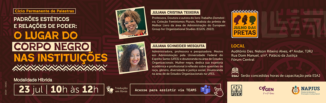 imagem - Ciclo Permanente de Palestras. Padrões estéticos e relações de poder: o lugar do corpo negro nas instituições. Modalidade Híbrida. 23 de julho - 10h às 12h. Juliana Cristina Teixeira (Professora, Doutora e autora do livro Trabalho Doméstico - Coleção Feminismos plurais, finalista do prêmio de Melhor Livro de área de Administração do European Group for Organizacional Studies) Juliana Schneider Mesquita (É administradora, professora e pesquisadora, mestre em Administração pela Universidade Federal do Espírito Santo (UFES) e doutoranda na área de Estudos Organizacionais. Mulher negra, dedica sua trajetória acadêmica e profissional à reflexão sobre questões de raça, gênero, diversidade e justiça social. Ao longo de sua carreira, tem participado de pesquisas, eventos e projetos no Brasil e no exterior, buscando construir diálogos entre conhecimento, experiência e transformação social. Sua atuação é marcada pelo compromisso com a valorização das diferenças, das histórias de vida e dos saberes que fortalecem a construção de uma sociedade mais inclusiva e plural). Local: Auditório Des. Nelson Ribeiro Alves, 4 andar - TJRJ - Rua Dom Manuel, s/nº - Palácio da Justiça - Fórum Central