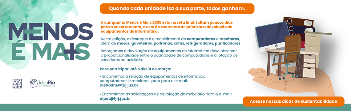 imagem - MENOS É MAIS - Quando cada unidade faz a sua parte, todos ganham. A campanha Menos é Mais 2026 está na reta final, faltam poucos dias para o encerramento, e este é o momento de priorizar a devolução de equipamentos de informática.  Nesta edição, o destaque é o recolhimento de computadores e monitores, além de mesas, gaveteiros, poltronas, sofás, refrigeradores, purificadores.  Reforçamos que a devolução de equipamentos de informática deve observar a proporcionalidade entre a quantidade de computadores e a lotação de servidores na unidade. Como participar (Até o dia 31 de março): Equipamentos de informática (computadores e monitores): Encaminhar a relação para o e-mail: dietiadm@tjrj.jus.br  Mobiliário: Encaminhar as solicitações de devolução para o e-mail: dipat@tjrj.jus.br.  Acesse nossas dicas de sustentabilidade