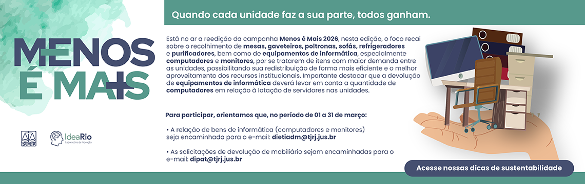 imagem - Menos é Mais - Quando cada unidade faz a sua parte, todos ganham.  Está no ar a reedição da campanha Menos é Mais 2026. Nesta edição, o foco recai sobre o recolhimento de mesas, gaveteiros, poltronas, sofás, refrigeradores e purificadores, bem como de equipamentos de informática, especialmente computadores e monitores, por se tratarem de itens com maior demanda entre as unidades, possibilitando sua redistribuição de forma mais eficiente e o melhor aproveitamento dos recursos institucionais.  Importante destacar que a devolução de equipamentos de informática deverá levar em conta a quantidade de computadores em relação à lotação de servidores nas unidades.  Como participar Para participar, orientamos que, no período de 01 a 31 de março:  A relação de bens de informática (computadores e monitores) seja encaminhada para o e-mail: dietiadm@tjrj.jus.br. As solicitações de devolução de mobiliário sejam encaminhadas para o e-mail: dipat@tjrj.jus.br. Acesse nossas dicas de sustentabilidade