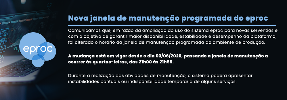 Nova janela de manutenção programada do eproc Comunicamos que, em razão da ampliação do uso do sistema eproc para novas serventias e com o objetivo de garantir maior disponibilidade, estabilidade e desempenho da plataforma, foi alterado o horário da janela de manutenção programada do ambiente de produção. A mudança está em vigor desde o dia 03/06/2026, passando a janela de manutenção a ocorrer às quartas-feiras, das 21h00 às 21h55. Durante a realização das atividades de manutenção, o sistema poderá apresentar instabilidades pontuais ou indisponibilidade temporária de alguns serviços. Nova janela de manutenção programada do eproc Comunicamos que, em razão da ampliação do uso do sistema eproc para novas serventias e com o objetivo de garantir maior disponibilidade, estabilidade e desempenho da plataforma, foi alterado o horário da janela de manutenção programada do ambiente de produção. A mudança está em vigor desde o dia 03/06/2026, passando a janela de manutenção a ocorrer às quartas-feiras, das 21h00 às 21h55. Durante a realização das atividades de manutenção, o sistema poderá apresentar instabilidades pontuais ou indisponibilidade temporária de alguns serviços.