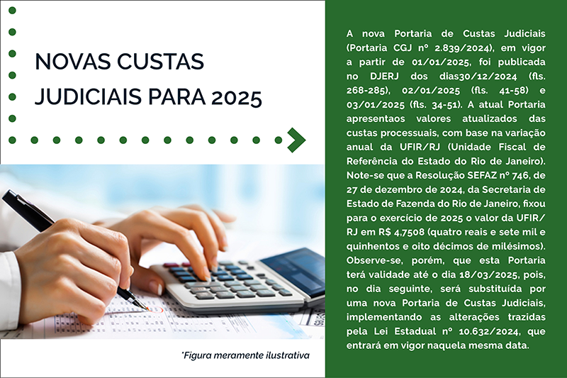 NOVAS CUSTAS JUDICIAIS PARA 2025 - A nova Portaria de Custas Judiciais (Portaria CGJ nº 2.839/2024), em vigor a partir de 01/01/2025, foi publicada no DJERJ dos dias30/12/2024 (fls. 268-285), 02/01/2025 (fls. 41-58) e 03/01/2025 (fls. 34-51). A atual Portaria apresentaos valores atualizados das custas processuais, com base na variação anual da UFIR/RJ (Unidade Fiscal de Referência do Estado do Rio de Janeiro). Note-se que a Resolução SEFAZ nº 746, de 27 de dezembro de 2024, da Secretaria de Estado de Fazenda do Rio de Janeiro, fixou para o exercício de 2025 o valor da UFIR/RJ em R$ 4,7508 (quatro reais e sete mil e quinhentos e oito décimos de milésimos). Observe-se, porém, que esta Portaria terá validade até o dia 18/03/2025, pois, no dia seguinte, será substituída por uma nova Portaria de Custas Judiciais, implementando as alterações trazidas pela Lei Estadual nº 10.632/2024, que entrará em vigor naquela mesma data. 