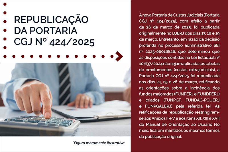 REPUBLICAÇÃO DA PORTARIA CGJ Nº 424/2025   A nova Portaria de Custas Judiciais (Portaria CGJ nº 424/2025), com efeito a partir de 26 de março de 2025, foi publicada originalmente no DJERJ dos dias 17, 18 e 19 de março. Entretanto, em razão da decisão proferida no processo administrativo SEI nº 2025-06016826, que determinou que as disposições contidas na Lei Estadual nº 10.637/2024 não sejam aplicadas às tabelas de emolumentos (custas extrajudiciais), a Portaria CGJ nº 424/2025 foi republicada nos dias 24, 25 e 26 de março, retificando as orientações sobre a incidência dos fundos majorados (FUNPERJ e FUNDPERJ) e criados (FUNPGT, FUNDAC-PGUERJ e FUNPGALERJ) pela referida lei. As retificações da republicação restringiram-se aos Anexos II e V e aos itens XII, XIII e XVII do Manual de Orientação ao Usuário No mais, ficaram mantidos os mesmos termos da publicação original. 