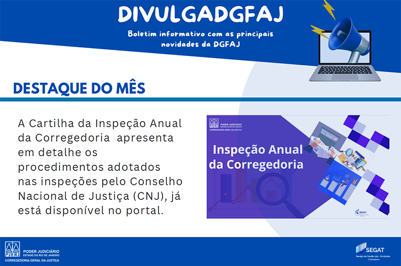 DIVULGADGFAJ. Boletim informativo com as principais novidades da DGFAJ. Destaques do mês. A cartilha da inspeção anual da corregedoria apresenta em detalhe os procedimentos adotados nas inspeções pelo Conselho Nacional de Justiça (CNJ), já está disponível no portal. DIVULGADGFAJ. Boletim informativo com as principais novidades da DGFAJ. Destaques do mês. A cartilha da inspeção anual da corregedoria apresenta em detalhe os procedimentos adotados nas inspeções pelo Conselho Nacional de Justiça (CNJ), já está disponível no portal.