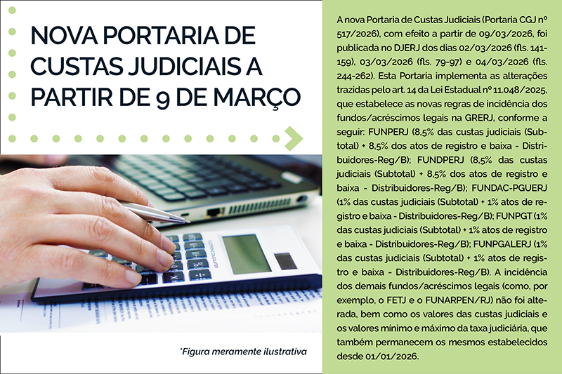 NOVA PORTARIA DE CUSTAS JUDICIAIS A PARTIR DE 9 DE MARÇO - A nova Portaria de Custas Judiciais (Portaria CGJ nº 517/2026), com efeito a partir de 09/03/2026, foi publicada no DJERJ dos dias 02/03/2026 (fls. 141-159), 03/03/2026 (fls. 79-97) e 04/03/2026 (fls. 244-262). Esta Portaria implementa as alterações trazidas pelo art. 14 da Lei Estadual nº 11.048/2025, que estabelece as novas regras de incidência dos fundos/acréscimos legais na GRERJ, conforme a seguir: FUNPERJ (8,5% das custas judiciais (Subtotal) + 8,5% dos atos de registro e baixa - Distribuidores-Reg/B); FUNDPERJ (8,5% das custas judiciais (Subtotal) + 8,5% dos atos de registro e baixa - Distribuidores-Reg/B); FUNDAC-PGUERJ (1% das custas judiciais (Subtotal) + 1% atos de registro e baixa - Distribuidores-Reg/B); FUNPGT (1% das custas judiciais (Subtotal) + 1% atos de registro e baixa - Distribuidores-Reg/B); FUNPGALERJ (1% das custas judiciais (Subtotal) + 1% atos de registro e baixa - Distribuidores-Reg/B). A incidência dos demais fundos/acréscimos legais (como, por exemplo, o FETJ e o FUNARPEN/RJ) não foi alterada, bem como os valores das custas judiciais e os valores mínimo e máximo da taxa judiciária, que também permanecem os mesmos estabelecidos desde 01/01/2026.