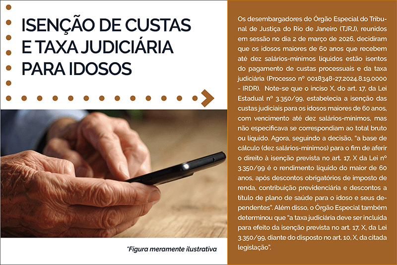 Isenção de Custas e Taxa Judiciária para Idosos - para Idosos  Os desembargadores do Órgão Especial do Tribunal de Justiça do Rio de Janeiro (TJRJ), reunidos em sessão no dia 2 de março de 2026, decidiram que os idosos maiores de 60 anos que recebem até dez salários-mínimos líquidos estão isentos do pagamento de custas processuais e da taxa judiciária (Processo nº 0018348-27.2024.8.19.0000 - IRDR).  Note-se que o inciso X, do art. 17, da Lei Estadual nº 3.350/99, estabelecia a isenção das custas judiciais para os idosos maiores de 60 anos, com vencimento até dez salários-mínimos, mas não especificava se correspondiam ao total bruto ou líquido. Agora, seguindo a decisão, “a base de cálculo (dez salários-mínimos) para o fim de aferir o direito à isenção prevista no art. 17, X da Lei nº 3.350/99 é o rendimento líquido do maior de 60 anos, após descontos obrigatórios de imposto de renda, contribuição previdenciária e descontos a título de plano de saúde para o idoso e seus dependentes”. Além disso, o Órgão Especial também determinou que “a taxa judiciária deve ser incluída para efeito da isenção prevista no art. 17, X, da Lei 3.350/99, diante do disposto no art. 10, X, da citada legislação”.