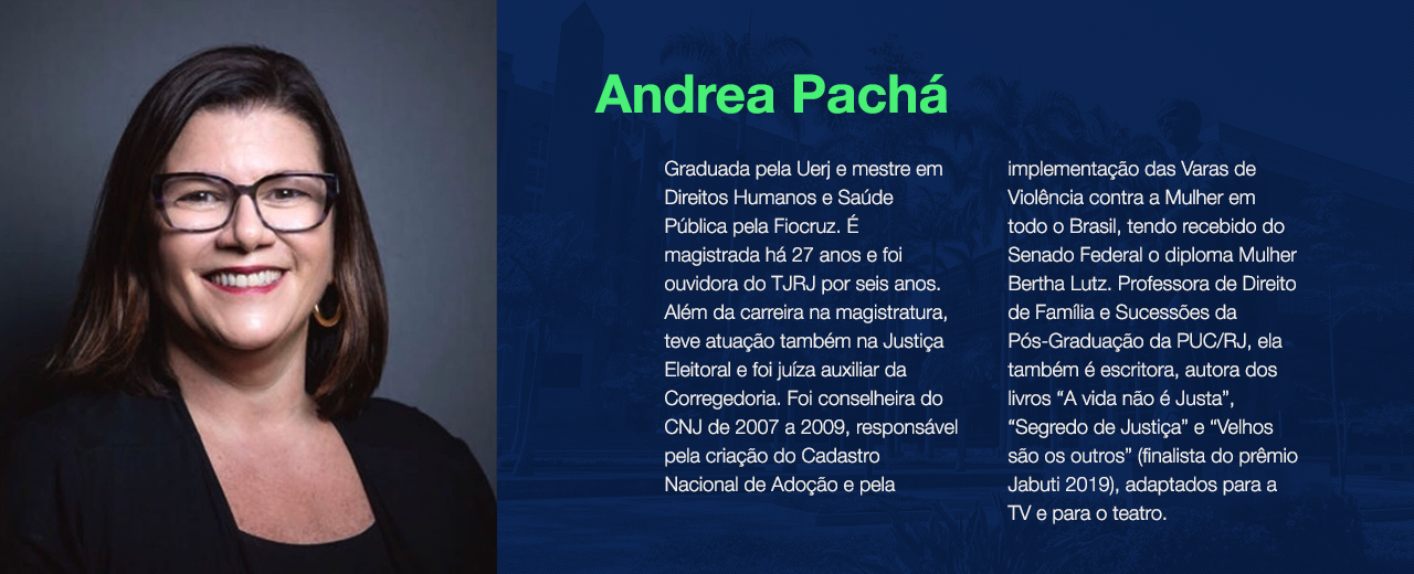    Andrea Pachá é graduada pela Uerj e mestre em Direitos Humanos e Saúde Pública pela Fiocruz. É magistrada há 27 anos e foi ouvidora do TJRJ por seis anos. Além da carreira na magistratura, teve atuação também na Justiça Eleitoral e foi juíza auxiliar da Corregedoria. Foi conselheira do CNJ de 2007 a 2009, responsável pela criação do Cadastro Nacional de Adoção e pela implementação das Varas de Violência contra a Mulher em todo o Brasil, tendo recebido do Senado Federal o diploma Mulher Bertha Lutz. Professora de Direito de Família e Sucessões da Pós-Graduação da PUC/RJ, ela também é escritora, autora dos livros “A vida não é Justa”, “Segredo de Justiça” e “Velhos são os outros” (finalista do prêmio Jabuti 2019), adaptados para a TV e para o teatro. 